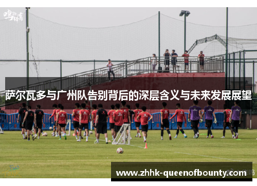 萨尔瓦多与广州队告别背后的深层含义与未来发展展望
