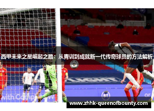 西甲未来之星崛起之路：从青训到成就新一代传奇球员的方法解析