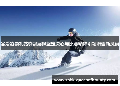 谷爱凌崇礼站夺冠展现坚定决心与比赛精神引领滑雪新风尚