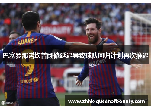 巴塞罗那诺坎普翻修延迟导致球队回归计划再次推迟