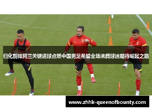 归化前锋阿兰关键进球点燃中国男足希望全场沸腾球迷期待崛起之路